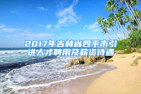 2017年吉林省四平市引進人才聘用及薪資待遇