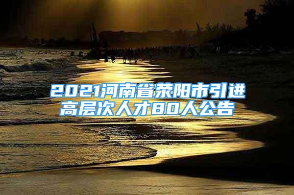 2021河南省滎陽(yáng)市引進(jìn)高層次人才80人公告