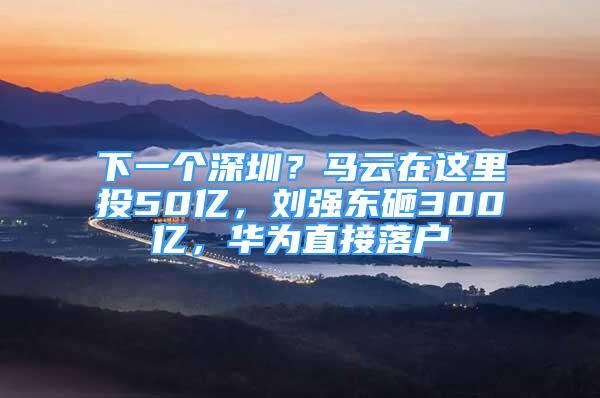 下一個深圳？馬云在這里投50億，劉強東砸300億，華為直接落戶