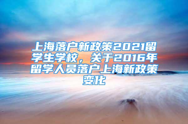 上海落戶新政策2021留學(xué)生學(xué)校，關(guān)于2016年留學(xué)人員落戶上海新政策變化