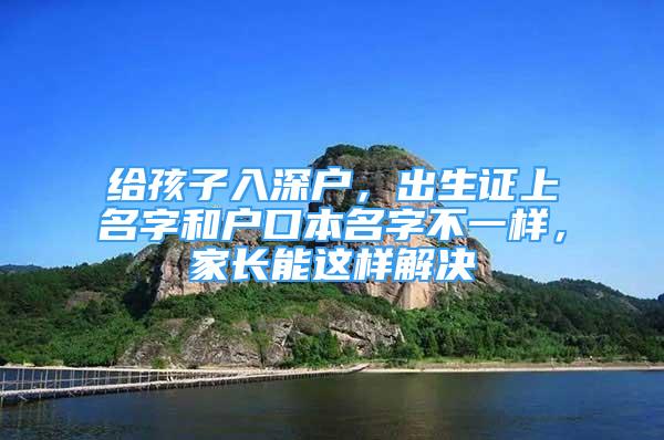 給孩子入深戶，出生證上名字和戶口本名字不一樣，家長能這樣解決