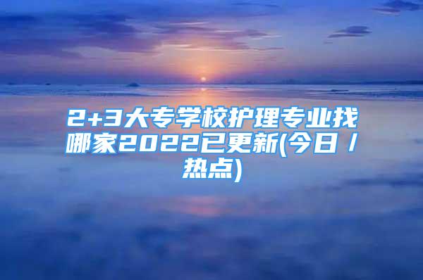 2+3大專學(xué)校護理專業(yè)找哪家2022已更新(今日／熱點)