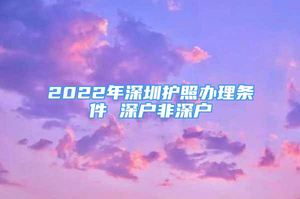 2022年深圳護(hù)照辦理?xiàng)l件 深戶非深戶