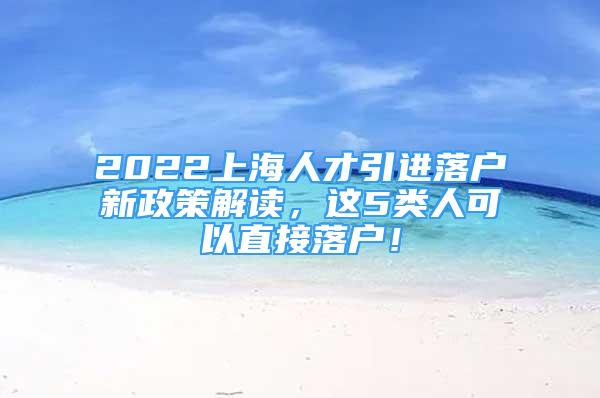 2022上海人才引進(jìn)落戶新政策解讀，這5類人可以直接落戶！