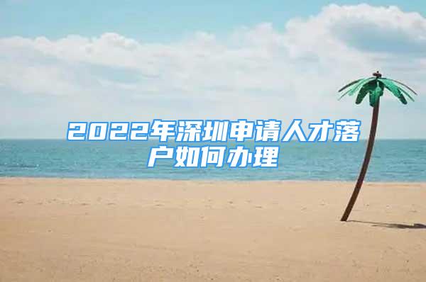 2022年深圳申請人才落戶如何辦理