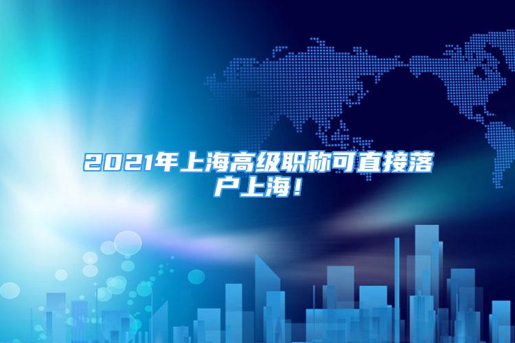 2021年上海高級職稱可直接落戶上海！