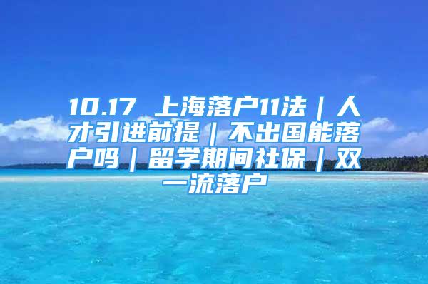 10.17 上海落戶11法｜人才引進(jìn)前提｜不出國(guó)能落戶嗎｜留學(xué)期間社保｜雙一流落戶