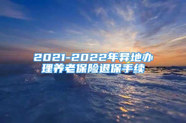 2021-2022年異地辦理養(yǎng)老保險(xiǎn)退保手續(xù)