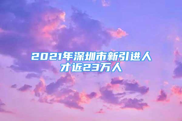 2021年深圳市新引進(jìn)人才近23萬人