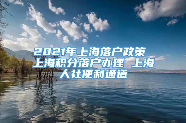 2021年上海落戶政策 上海積分落戶辦理 上海人社便利通道