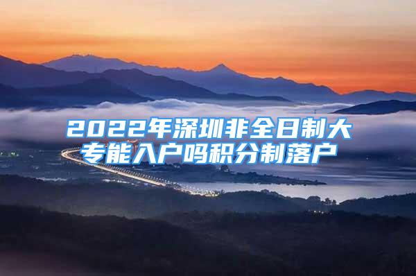 2022年深圳非全日制大專能入戶嗎積分制落戶