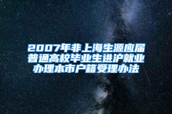 2007年非上海生源應(yīng)屆普通高校畢業(yè)生進(jìn)滬就業(yè)辦理本市戶籍受理辦法