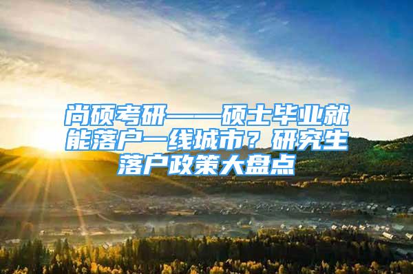 尚碩考研——碩士畢業(yè)就能落戶一線城市？研究生落戶政策大盤點(diǎn)