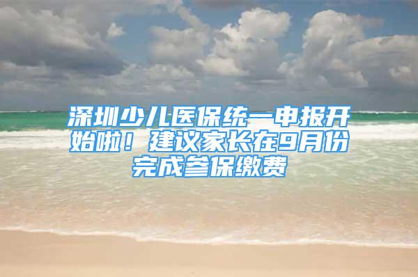 深圳少兒醫(yī)保統(tǒng)一申報(bào)開始啦！建議家長(zhǎng)在9月份完成參保繳費(fèi)