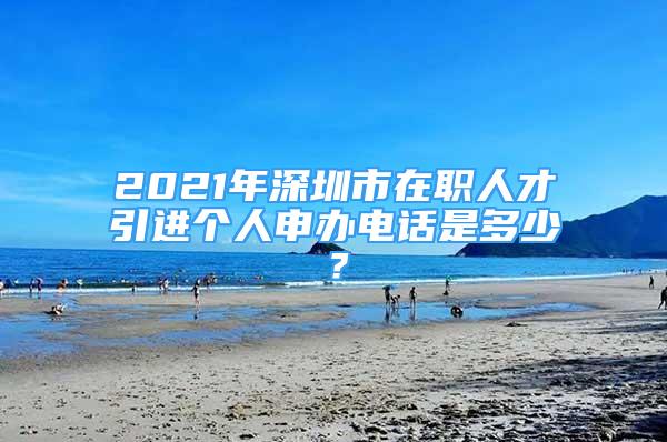 2021年深圳市在職人才引進(jìn)個(gè)人申辦電話是多少？