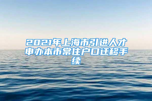 2021年上海市引進人才申辦本市常住戶口遷移手續(xù)