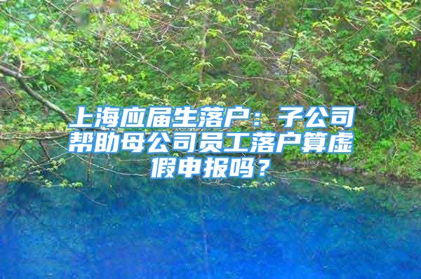 上海應(yīng)屆生落戶：子公司幫助母公司員工落戶算虛假申報嗎？