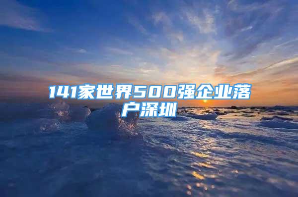 141家世界500強(qiáng)企業(yè)落戶深圳