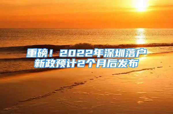 重磅！2022年深圳落戶新政預計2個月后發(fā)布