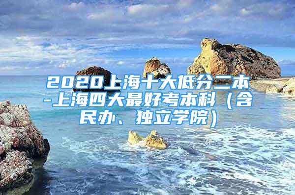 2020上海十大低分二本-上海四大最好考本科（含民辦、獨(dú)立學(xué)院）