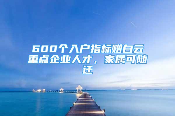 600個入戶指標贈白云重點企業(yè)人才，家屬可隨遷