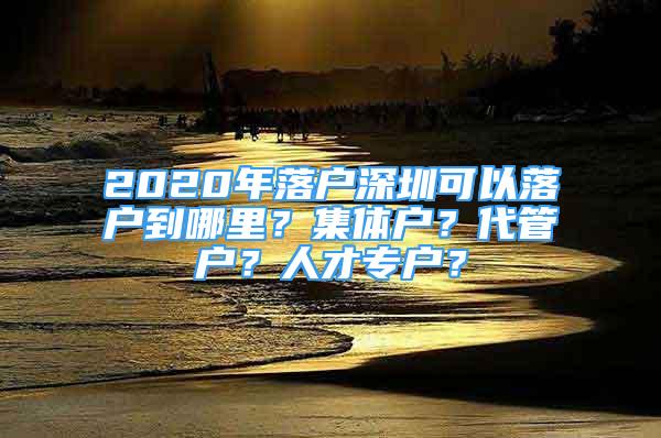 2020年落戶深圳可以落戶到哪里？集體戶？代管戶？人才專戶？