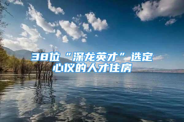 38位“深龍英才”選定心儀的人才住房