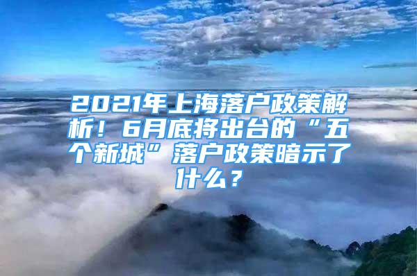 2021年上海落戶政策解析！6月底將出臺的“五個新城”落戶政策暗示了什么？