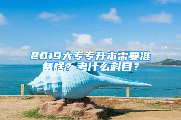 2019大專專升本需要準備啥？考什么科目？