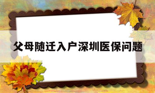 父母隨遷入戶深圳醫(yī)保問題(深圳父母隨遷入戶后社保和醫(yī)保怎么辦?) 深圳核準入戶