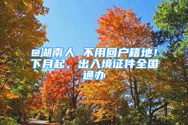 @湖南人 不用回戶籍地！下月起，出入境證件全國通辦