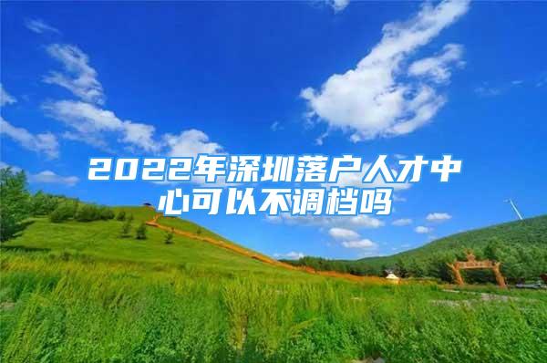 2022年深圳落戶人才中心可以不調(diào)檔嗎