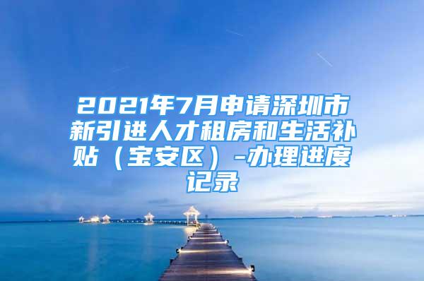 2021年7月申請(qǐng)深圳市新引進(jìn)人才租房和生活補(bǔ)貼（寶安區(qū)）-辦理進(jìn)度記錄