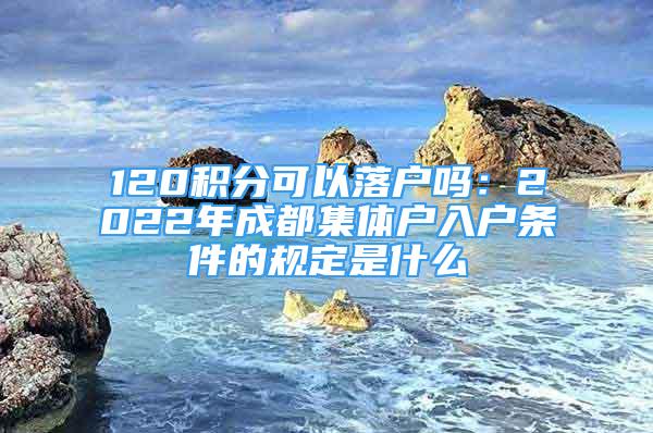 120積分可以落戶嗎：2022年成都集體戶入戶條件的規(guī)定是什么