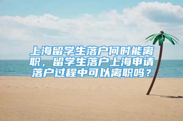 上海留學(xué)生落戶何時(shí)能離職，留學(xué)生落戶上海申請(qǐng)落戶過(guò)程中可以離職嗎？