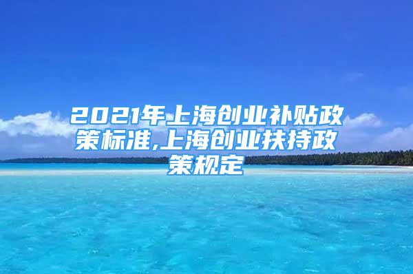 2021年上海創(chuàng)業(yè)補貼政策標準,上海創(chuàng)業(yè)扶持政策規(guī)定