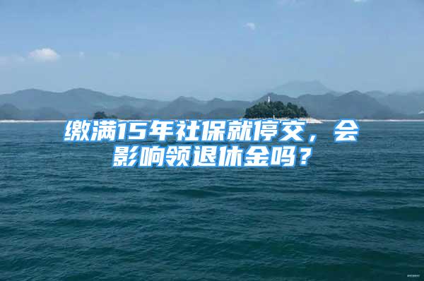 繳滿15年社保就停交，會影響領(lǐng)退休金嗎？