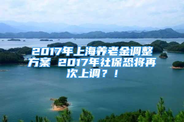 2017年上海養(yǎng)老金調(diào)整方案 2017年社?？謱⒃俅紊险{(diào)？！