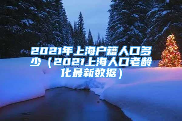 2021年上海戶籍人口多少（2021上海人口老齡化最新數(shù)據(jù)）