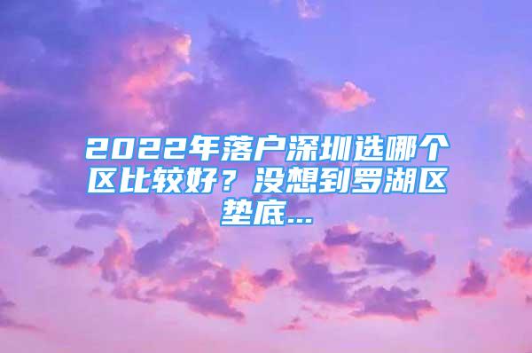 2022年落戶深圳選哪個區(qū)比較好？沒想到羅湖區(qū)墊底...