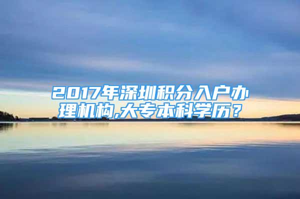 2017年深圳積分入戶辦理機構(gòu),大專本科學(xué)歷？