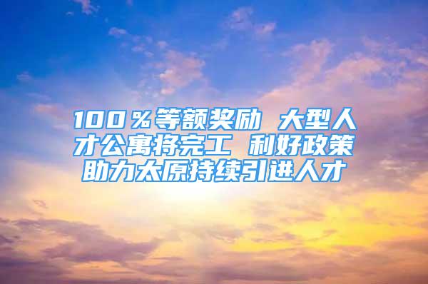 100％等額獎(jiǎng)勵(lì) 大型人才公寓將完工 利好政策助力太原持續(xù)引進(jìn)人才