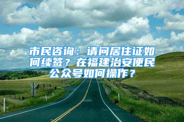 市民咨詢：請問居住證如何續(xù)簽？在福建治安便民公眾號如何操作？