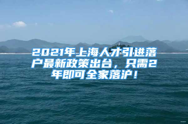 2021年上海人才引進落戶最新政策出臺，只需2年即可全家落滬！