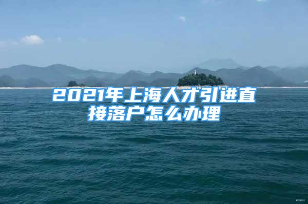 2021年上海人才引進(jìn)直接落戶(hù)怎么辦理