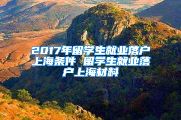 2017年留學生就業(yè)落戶上海條件 留學生就業(yè)落戶上海材料