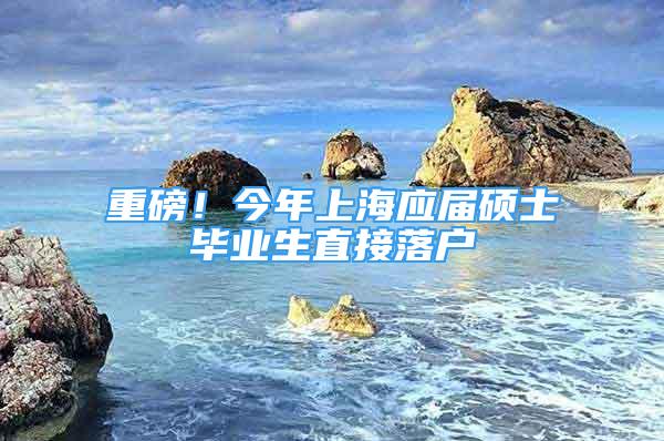 重磅！今年上海應(yīng)屆碩士畢業(yè)生直接落戶