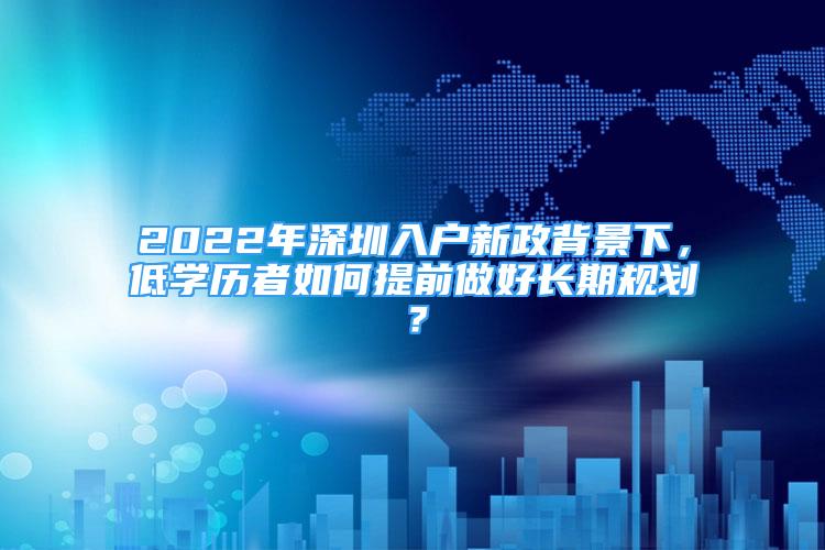 2022年深圳入戶新政背景下，低學(xué)歷者如何提前做好長期規(guī)劃？