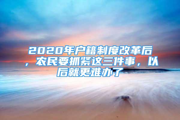 2020年戶籍制度改革后，農(nóng)民要抓緊這三件事，以后就更難辦了