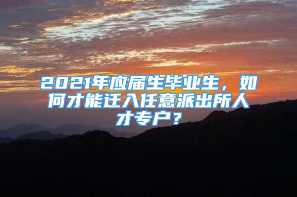 2021年應(yīng)屆生畢業(yè)生，如何才能遷入任意派出所人才專戶？